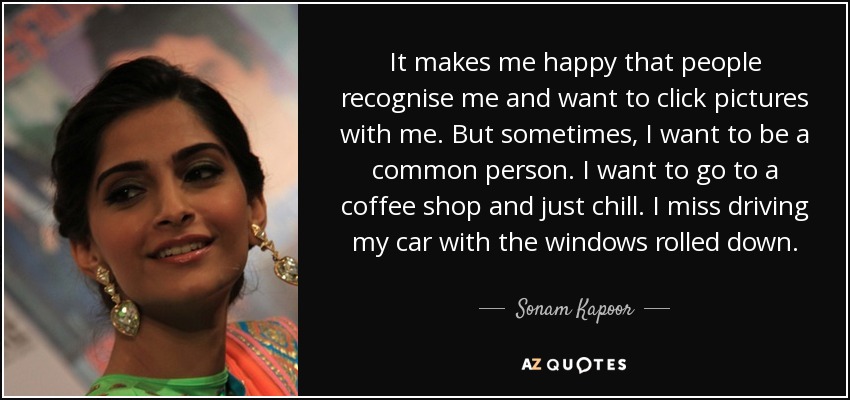 It makes me happy that people recognise me and want to click pictures with me. But sometimes, I want to be a common person. I want to go to a coffee shop and just chill. I miss driving my car with the windows rolled down. - Sonam Kapoor