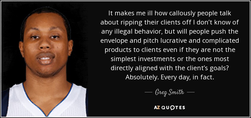 It makes me ill how callously people talk about ripping their clients off I don’t know of any illegal behavior, but will people push the envelope and pitch lucrative and complicated products to clients even if they are not the simplest investments or the ones most directly aligned with the client’s goals? Absolutely. Every day, in fact. - Greg Smith
