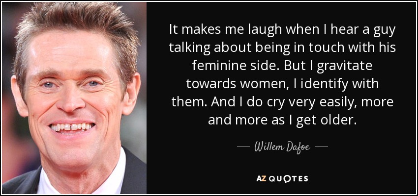It makes me laugh when I hear a guy talking about being in touch with his feminine side. But I gravitate towards women, I identify with them. And I do cry very easily, more and more as I get older. - Willem Dafoe