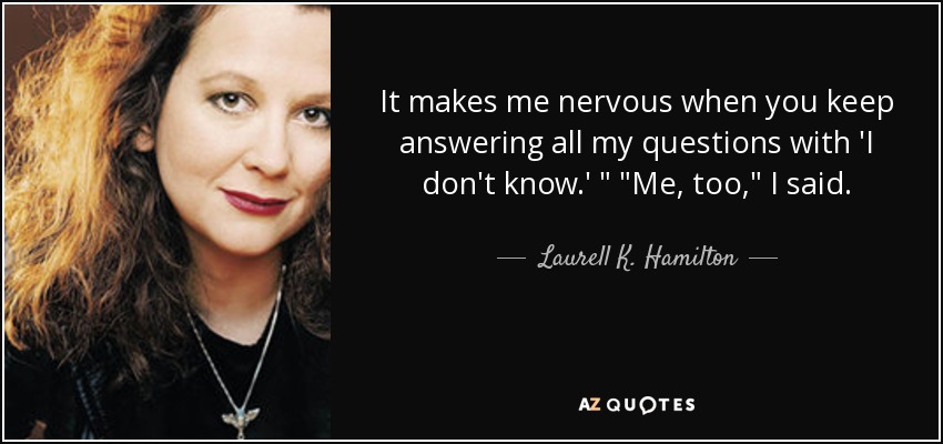 It makes me nervous when you keep answering all my questions with 'I don't know.' 