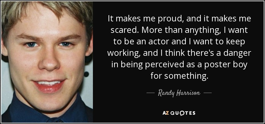 It makes me proud, and it makes me scared. More than anything, I want to be an actor and I want to keep working, and I think there's a danger in being perceived as a poster boy for something. - Randy Harrison