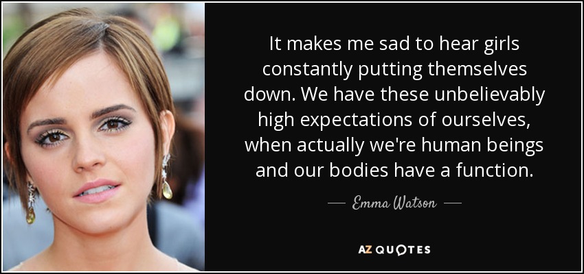 It makes me sad to hear girls constantly putting themselves down. We have these unbelievably high expectations of ourselves, when actually we're human beings and our bodies have a function. - Emma Watson