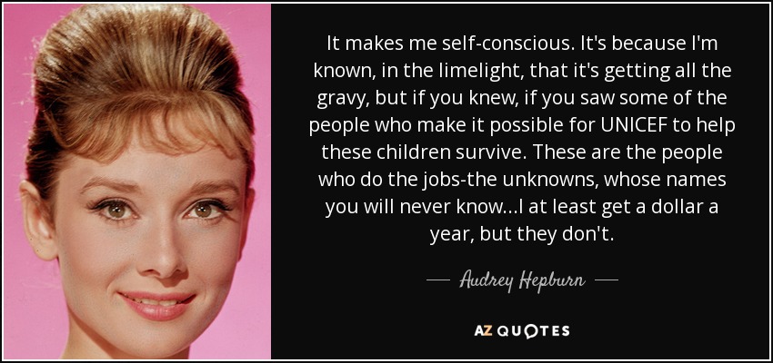 It makes me self-conscious. It's because I'm known, in the limelight, that it's getting all the gravy, but if you knew, if you saw some of the people who make it possible for UNICEF to help these children survive. These are the people who do the jobs-the unknowns, whose names you will never know...I at least get a dollar a year, but they don't. - Audrey Hepburn