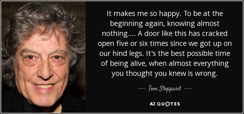 It makes me so happy. To be at the beginning again, knowing almost nothing.... A door like this has cracked open five or six times since we got up on our hind legs. It's the best possible time of being alive, when almost everything you thought you knew is wrong. - Tom Stoppard