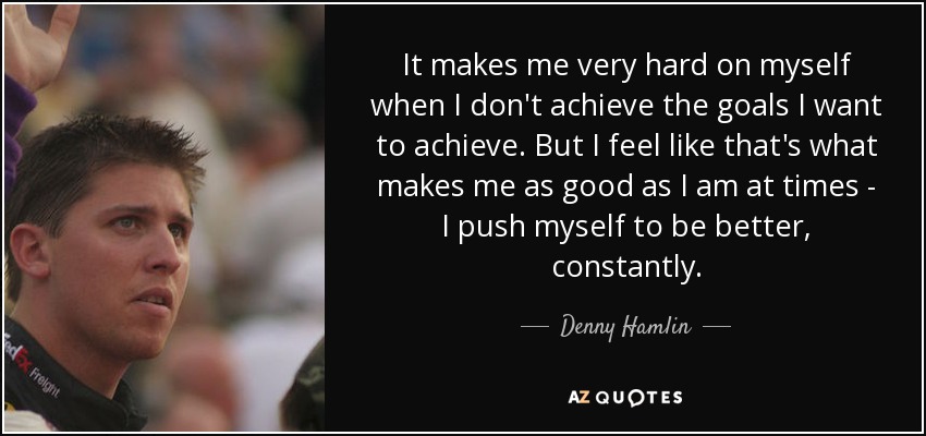 It makes me very hard on myself when I don't achieve the goals I want to achieve. But I feel like that's what makes me as good as I am at times - I push myself to be better, constantly. - Denny Hamlin