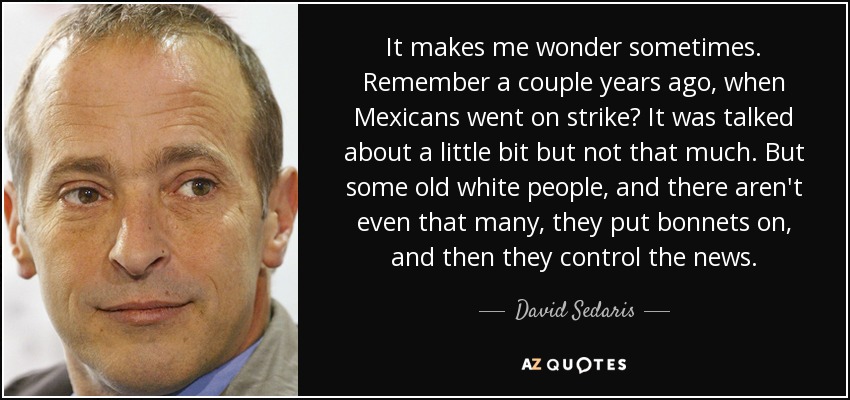 It makes me wonder sometimes. Remember a couple years ago, when Mexicans went on strike? It was talked about a little bit but not that much. But some old white people, and there aren't even that many, they put bonnets on, and then they control the news. - David Sedaris