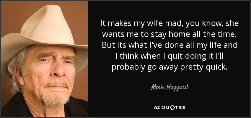 It makes my wife mad, you know, she wants me to stay home all the time. But its what I've done all my life and I think when I quit doing it I'll probably go away pretty quick. - Merle Haggard