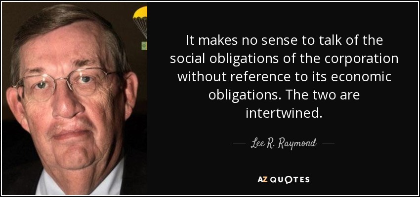 It makes no sense to talk of the social obligations of the corporation without reference to its economic obligations. The two are intertwined. - Lee R. Raymond