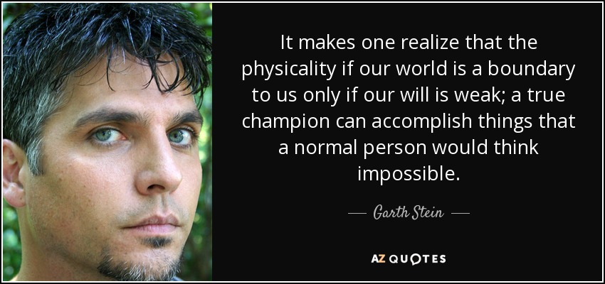 It makes one realize that the physicality if our world is a boundary to us only if our will is weak; a true champion can accomplish things that a normal person would think impossible. - Garth Stein