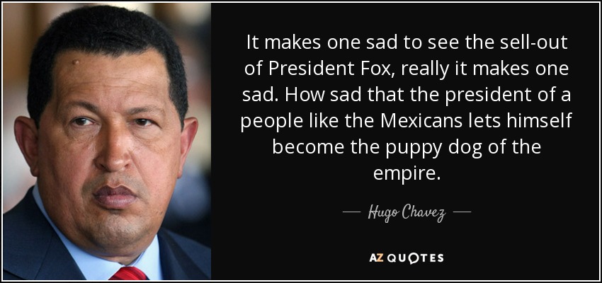 It makes one sad to see the sell-out of President Fox, really it makes one sad. How sad that the president of a people like the Mexicans lets himself become the puppy dog of the empire. - Hugo Chavez