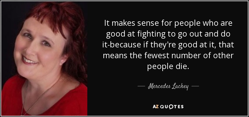 It makes sense for people who are good at fighting to go out and do it-because if they're good at it, that means the fewest number of other people die. - Mercedes Lackey