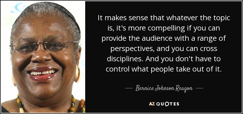 It makes sense that whatever the topic is, it's more compelling if you can provide the audience with a range of perspectives, and you can cross disciplines. And you don't have to control what people take out of it. - Bernice Johnson Reagon