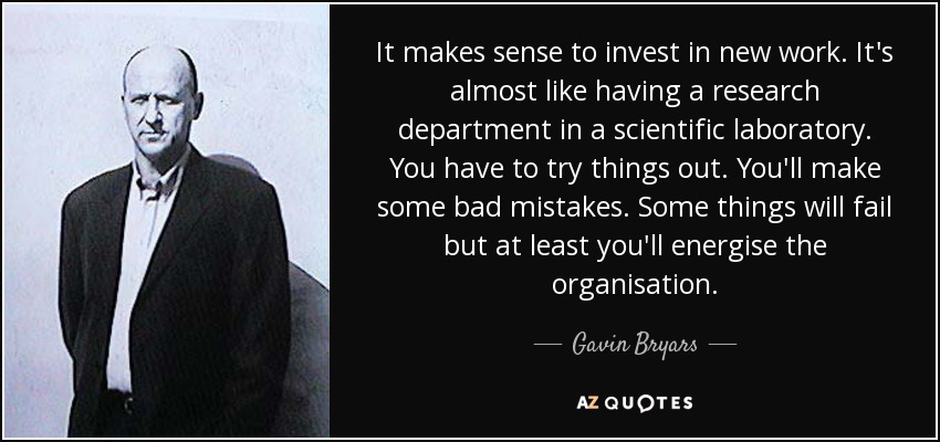 It makes sense to invest in new work. It's almost like having a research department in a scientific laboratory. You have to try things out. You'll make some bad mistakes. Some things will fail but at least you'll energise the organisation. - Gavin Bryars