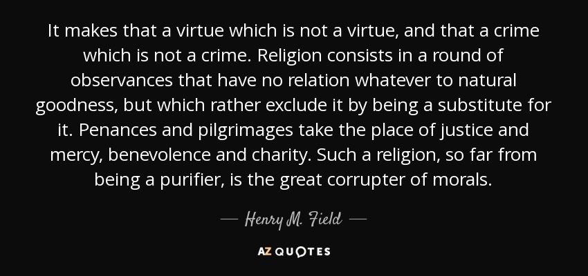 It makes that a virtue which is not a virtue, and that a crime which is not a crime. Religion consists in a round of observances that have no relation whatever to natural goodness, but which rather exclude it by being a substitute for it. Penances and pilgrimages take the place of justice and mercy, benevolence and charity. Such a religion, so far from being a purifier, is the great corrupter of morals. - Henry M. Field