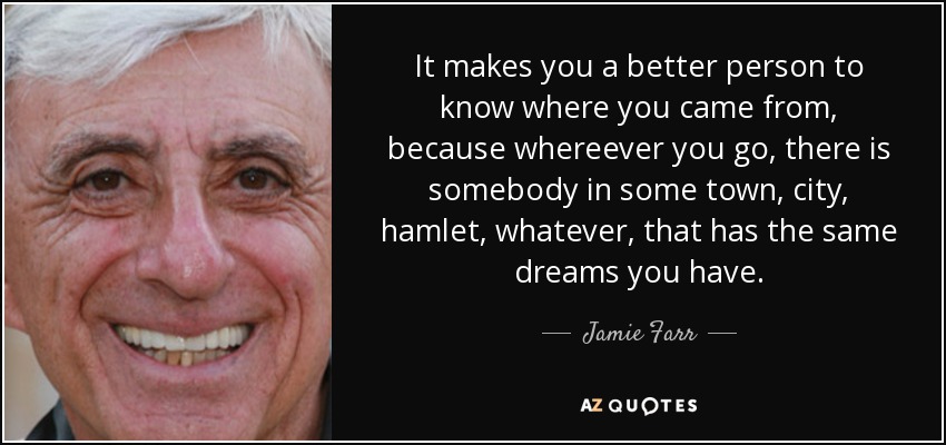 It makes you a better person to know where you came from, because whereever you go, there is somebody in some town, city, hamlet, whatever, that has the same dreams you have. - Jamie Farr