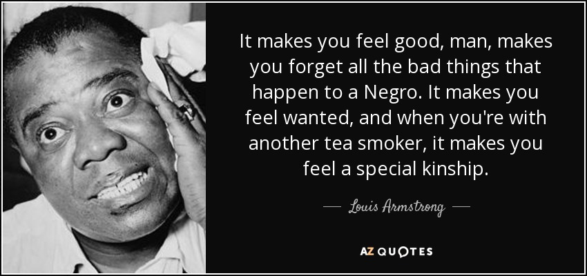 It makes you feel good, man, makes you forget all the bad things that happen to a Negro. It makes you feel wanted, and when you're with another tea smoker, it makes you feel a special kinship. - Louis Armstrong