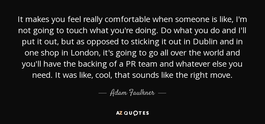 It makes you feel really comfortable when someone is like, I'm not going to touch what you're doing. Do what you do and I'll put it out, but as opposed to sticking it out in Dublin and in one shop in London, it's going to go all over the world and you'll have the backing of a PR team and whatever else you need. It was like, cool, that sounds like the right move. - Adam Faulkner