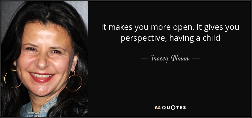 It makes you more open, it gives you perspective, having a child - Tracey Ullman