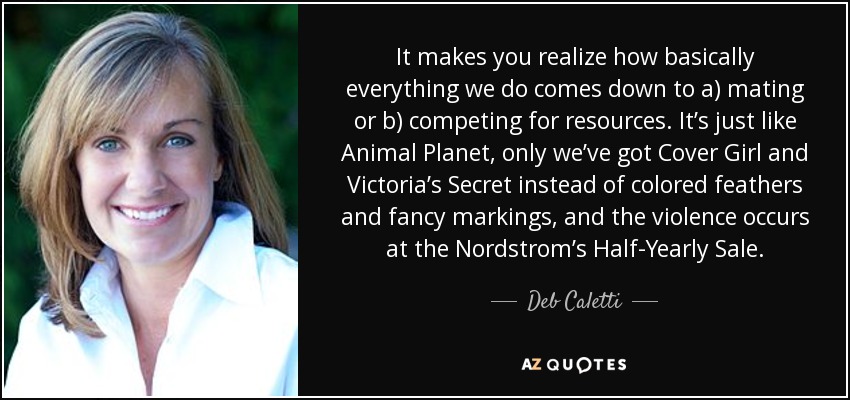It makes you realize how basically everything we do comes down to a) mating or b) competing for resources. It’s just like Animal Planet, only we’ve got Cover Girl and Victoria’s Secret instead of colored feathers and fancy markings, and the violence occurs at the Nordstrom’s Half-Yearly Sale. - Deb Caletti