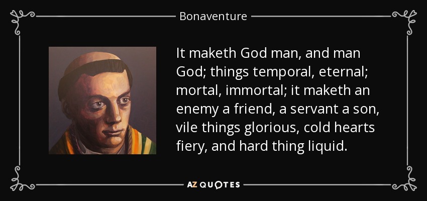 It maketh God man, and man God; things temporal, eternal; mortal, immortal; it maketh an enemy a friend, a servant a son, vile things glorious, cold hearts fiery, and hard thing liquid. - Bonaventure