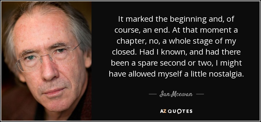 It marked the beginning and, of course, an end. At that moment a chapter, no, a whole stage of my closed. Had I known, and had there been a spare second or two, I might have allowed myself a little nostalgia. - Ian Mcewan
