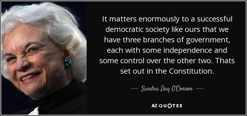 It matters enormously to a successful democratic society like ours that we have three branches of government, each with some independence and some control over the other two. Thats set out in the Constitution. - Sandra Day O'Connor