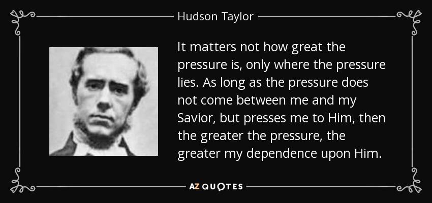 It matters not how great the pressure is, only where the pressure lies. As long as the pressure does not come between me and my Savior, but presses me to Him, then the greater the pressure, the greater my dependence upon Him. - Hudson Taylor