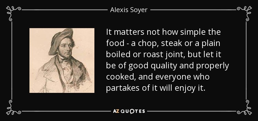 It matters not how simple the food - a chop, steak or a plain boiled or roast joint, but let it be of good quality and properly cooked, and everyone who partakes of it will enjoy it. - Alexis Soyer