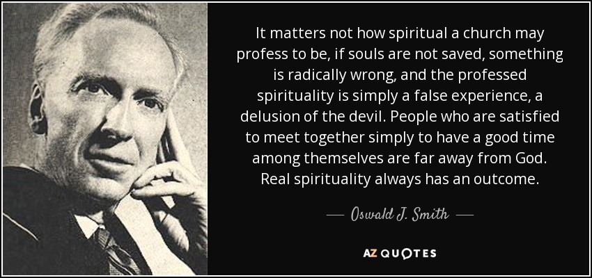It matters not how spiritual a church may profess to be, if souls are not saved, something is radically wrong, and the professed spirituality is simply a false experience, a delusion of the devil. People who are satisfied to meet together simply to have a good time among themselves are far away from God. Real spirituality always has an outcome. - Oswald J. Smith
