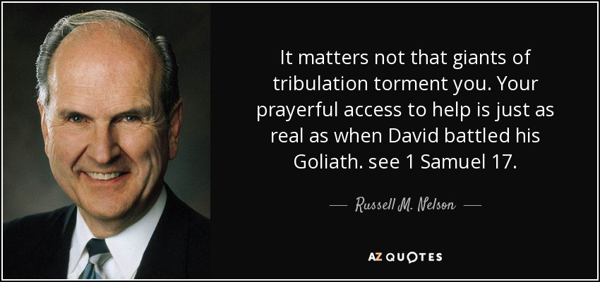 It matters not that giants of tribulation torment you. Your prayerful access to help is just as real as when David battled his Goliath. see 1 Samuel 17. - Russell M. Nelson