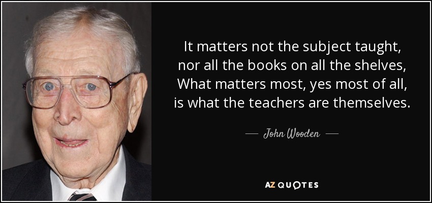 It matters not the subject taught, nor all the books on all the shelves, What matters most, yes most of all, is what the teachers are themselves. - John Wooden