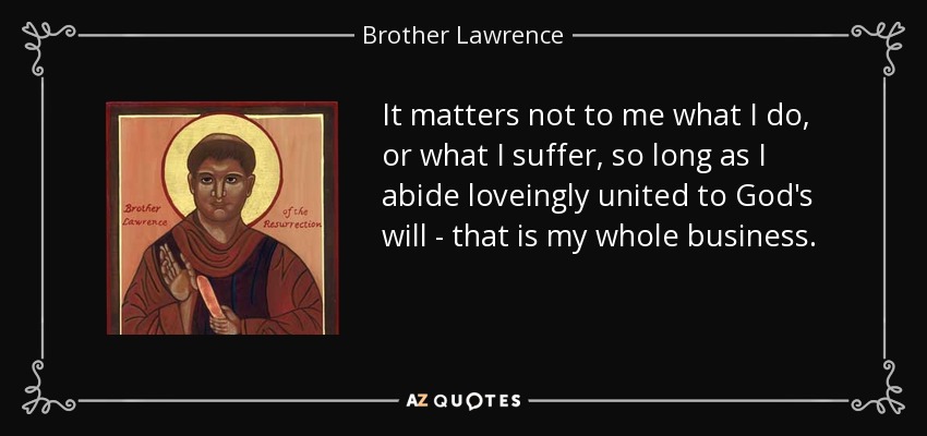 It matters not to me what I do, or what I suffer, so long as I abide loveingly united to God's will - that is my whole business. - Brother Lawrence