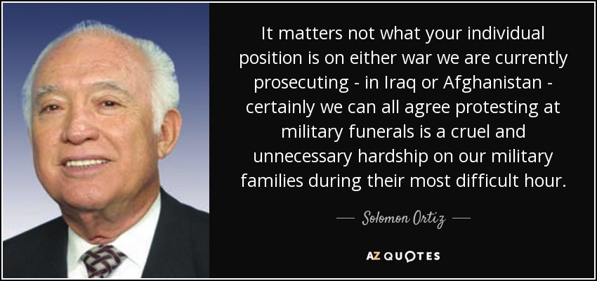 It matters not what your individual position is on either war we are currently prosecuting - in Iraq or Afghanistan - certainly we can all agree protesting at military funerals is a cruel and unnecessary hardship on our military families during their most difficult hour. - Solomon Ortiz
