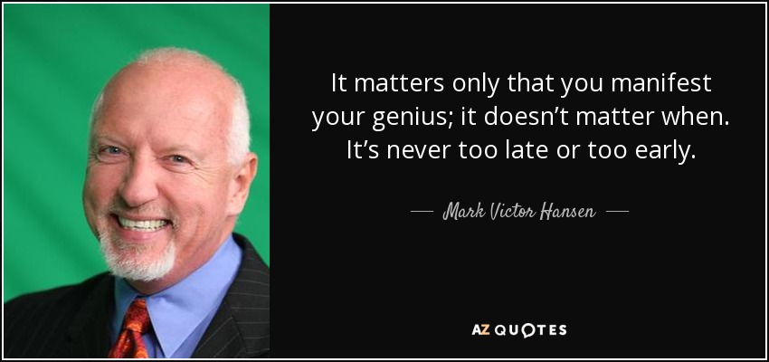 It matters only that you manifest your genius; it doesn’t matter when. It’s never too late or too early. - Mark Victor Hansen