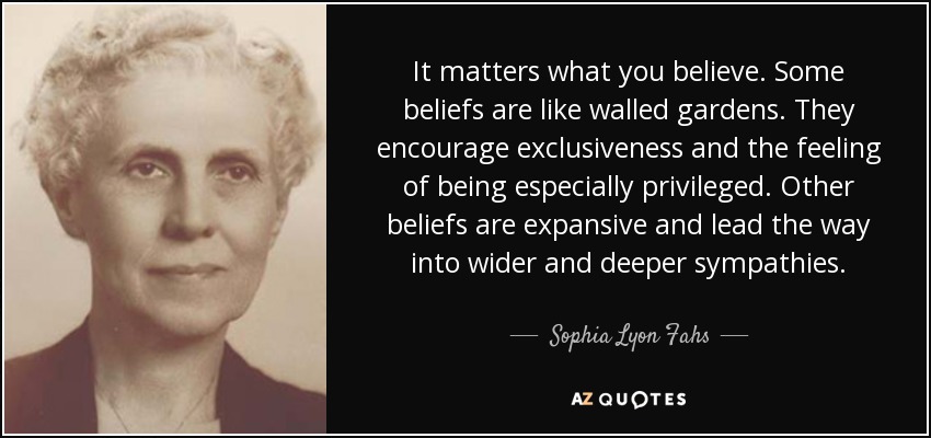 It matters what you believe. Some beliefs are like walled gardens. They encourage exclusiveness and the feeling of being especially privileged. Other beliefs are expansive and lead the way into wider and deeper sympathies. - Sophia Lyon Fahs