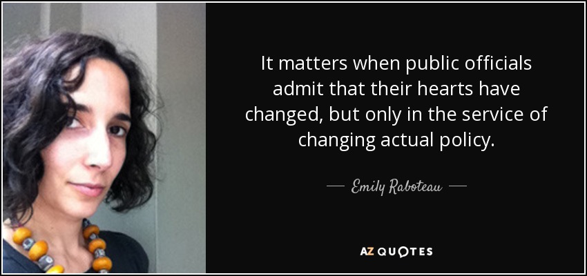 It matters when public officials admit that their hearts have changed, but only in the service of changing actual policy. - Emily Raboteau