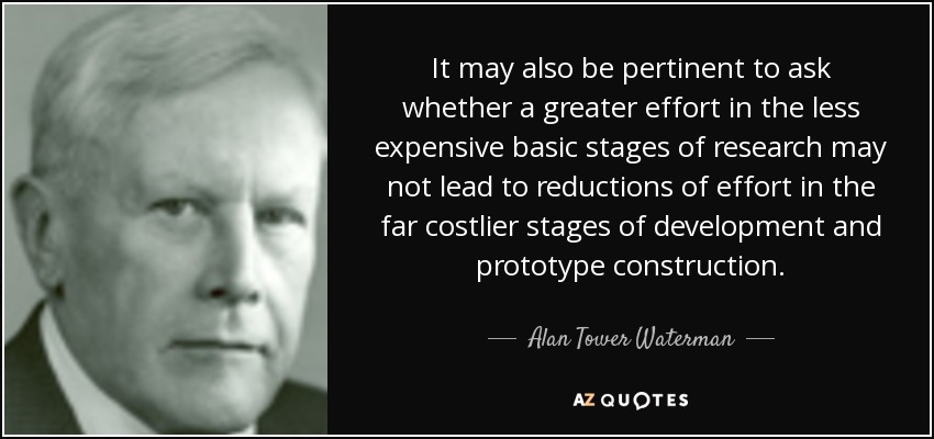 It may also be pertinent to ask whether a greater effort in the less expensive basic stages of research may not lead to reductions of effort in the far costlier stages of development and prototype construction. - Alan Tower Waterman