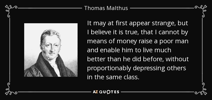 It may at first appear strange, but I believe it is true, that I cannot by means of money raise a poor man and enable him to live much better than he did before, without proportionably depressing others in the same class. - Thomas Malthus