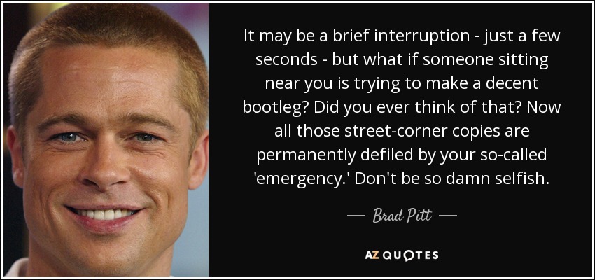 It may be a brief interruption - just a few seconds - but what if someone sitting near you is trying to make a decent bootleg? Did you ever think of that? Now all those street-corner copies are permanently defiled by your so-called 'emergency.' Don't be so damn selfish. - Brad Pitt