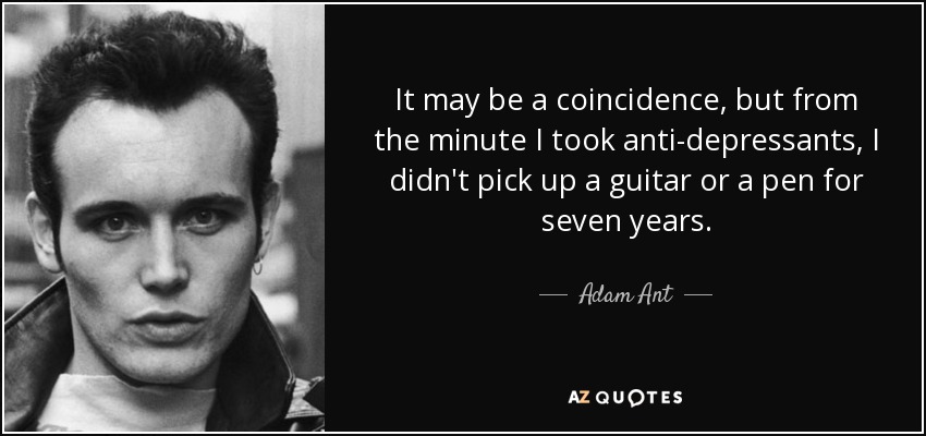 It may be a coincidence, but from the minute I took anti-depressants, I didn't pick up a guitar or a pen for seven years. - Adam Ant