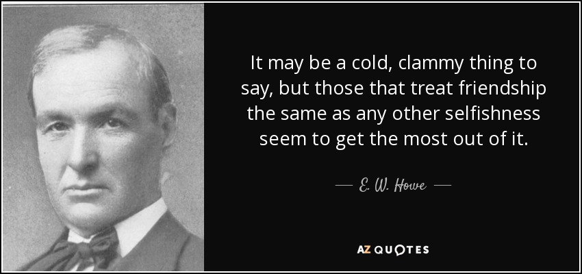 It may be a cold, clammy thing to say, but those that treat friendship the same as any other selfishness seem to get the most out of it. - E. W. Howe