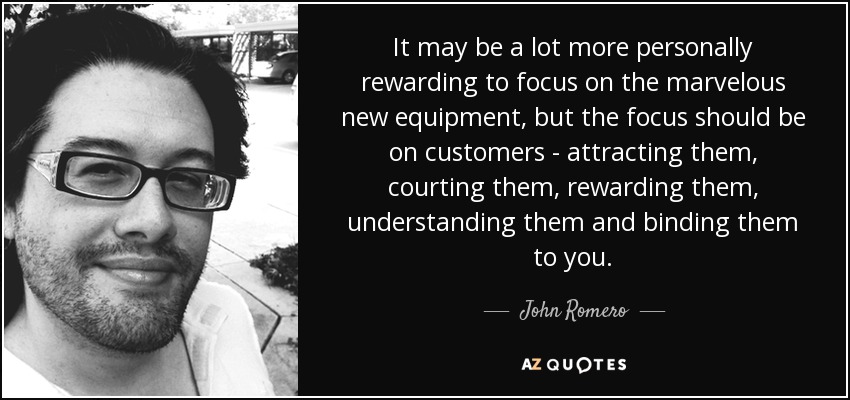 It may be a lot more personally rewarding to focus on the marvelous new equipment, but the focus should be on customers - attracting them, courting them, rewarding them, understanding them and binding them to you. - John Romero