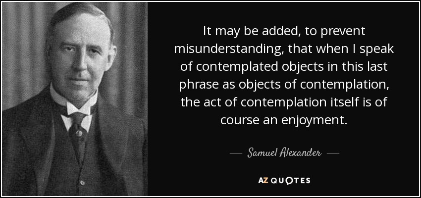 It may be added, to prevent misunderstanding, that when I speak of contemplated objects in this last phrase as objects of contemplation, the act of contemplation itself is of course an enjoyment. - Samuel Alexander