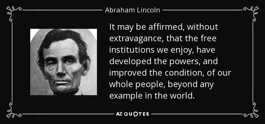 It may be affirmed, without extravagance, that the free institutions we enjoy, have developed the powers, and improved the condition, of our whole people, beyond any example in the world. - Abraham Lincoln