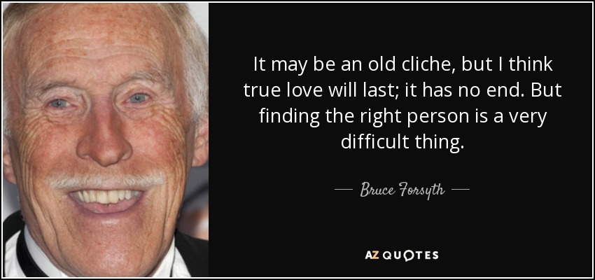 It may be an old cliche, but I think true love will last; it has no end. But finding the right person is a very difficult thing. - Bruce Forsyth