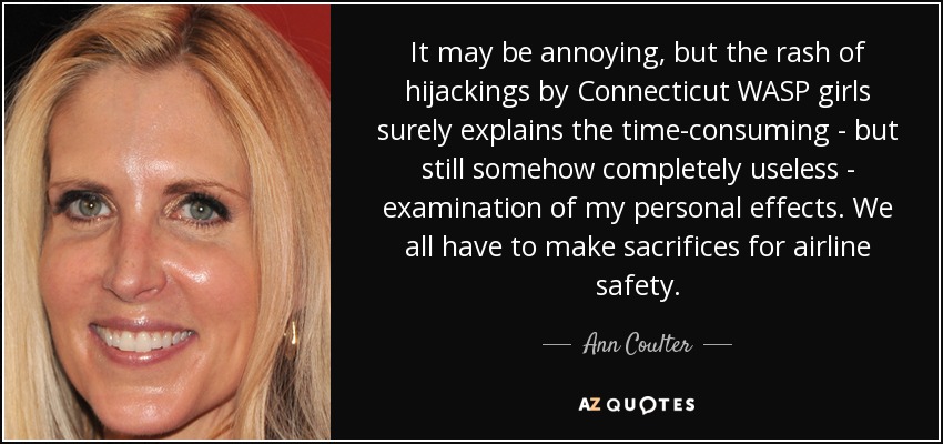 It may be annoying, but the rash of hijackings by Connecticut WASP girls surely explains the time-consuming - but still somehow completely useless - examination of my personal effects. We all have to make sacrifices for airline safety. - Ann Coulter