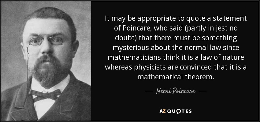 It may be appropriate to quote a statement of Poincare, who said (partly in jest no doubt) that there must be something mysterious about the normal law since mathematicians think it is a law of nature whereas physicists are convinced that it is a mathematical theorem. - Henri Poincare