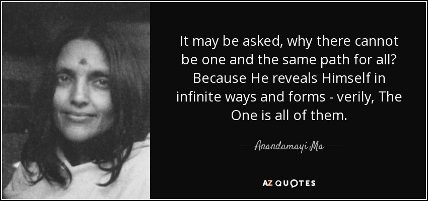 It may be asked, why there cannot be one and the same path for all? Because He reveals Himself in infinite ways and forms - verily, The One is all of them. - Anandamayi Ma