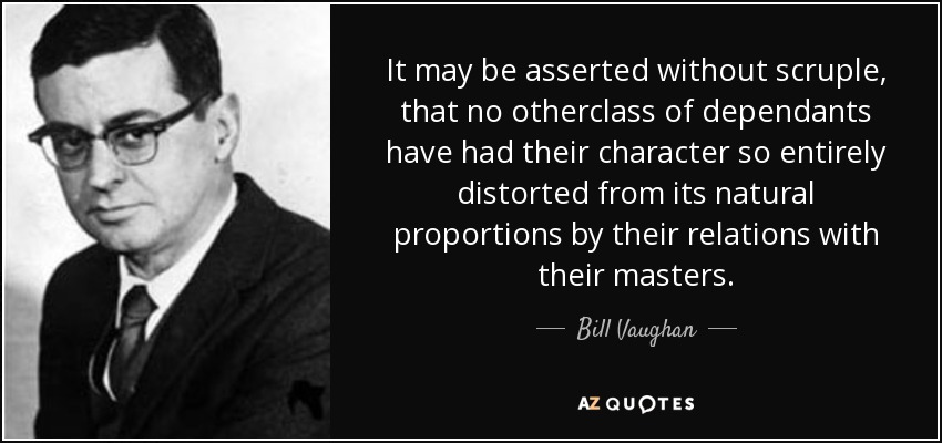 It may be asserted without scruple, that no otherclass of dependants have had their character so entirely distorted from its natural proportions by their relations with their masters. - Bill Vaughan