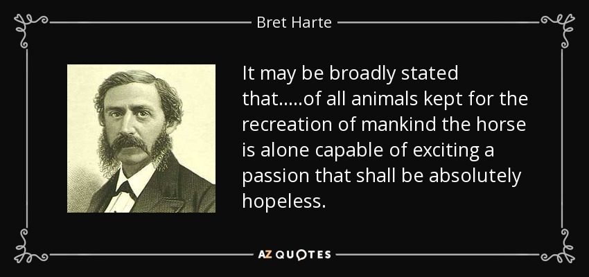 It may be broadly stated that.....of all animals kept for the recreation of mankind the horse is alone capable of exciting a passion that shall be absolutely hopeless. - Bret Harte